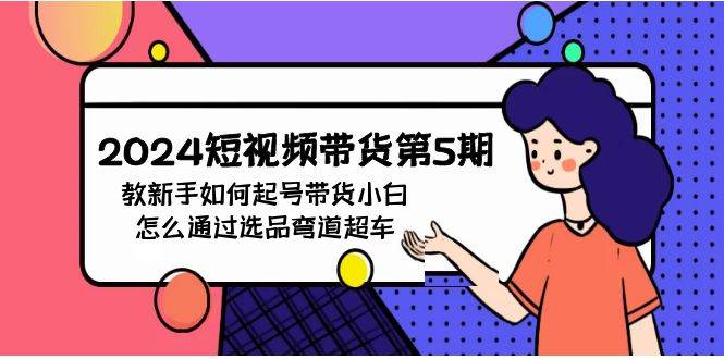 2024短视频带货第5期,教新手如何起号,带货小白怎么通过选品弯道超车,源码仅供个人学习研究,不可商用