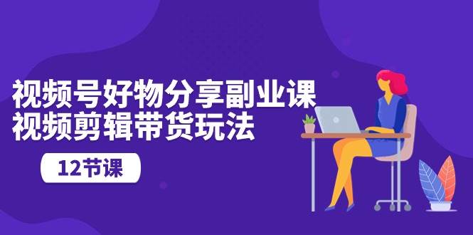 视频号好物分享副业课,视频剪辑带货玩法(12节课),源码仅供个人学习研究,不可商用