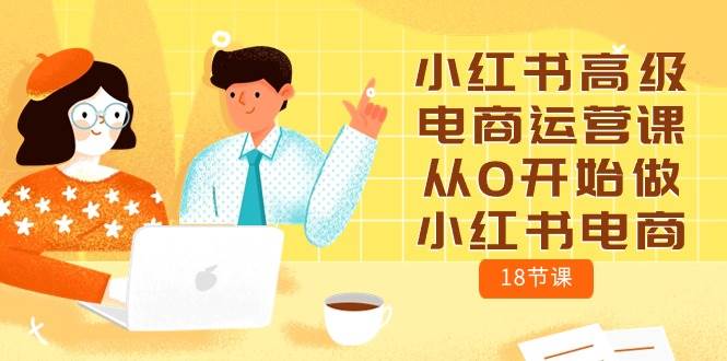 小红书高级电商运营课,从0开始做小红书电商(18节课),源码仅供个人学习研究,不可商用