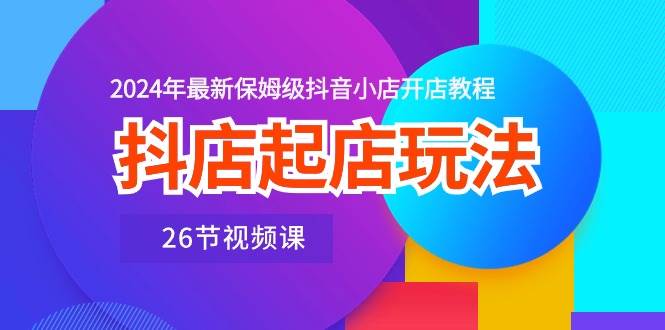 抖店起店玩法,2024年最新保姆级抖音小店开店教程(26节视频课),源码仅供个人学习研究,不可商用