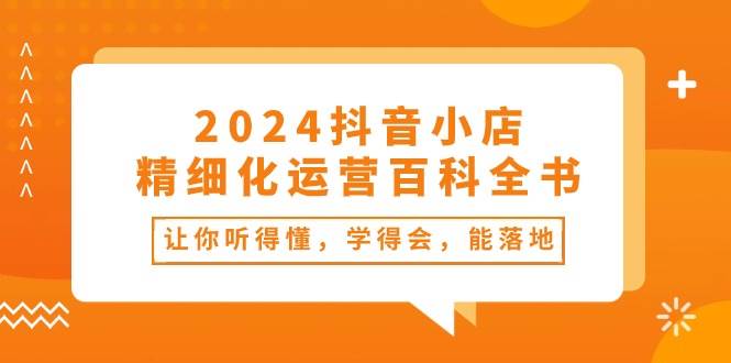 2024抖音小店-精细化运营百科全书:让你听得懂,学得会,能落地(34节课),源码仅供个人学习研究,不可商用