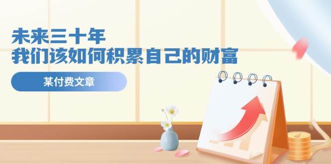 某付费文《未来三十年,我们该如何积累自己的财富》,源码仅供个人学习研究,不可商用