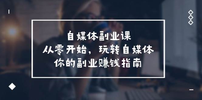 自媒体-副业课,从0开始,玩转自媒体——你的副业赚钱指南(58节课),源码仅供个人学习研究,不可商用
