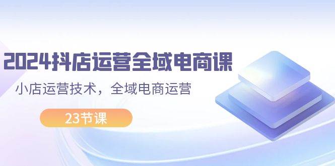 2024抖店运营-全域电商课,小店运营技术,全域电商运营(23节课),源码仅供个人学习研究,不可商用