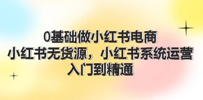 0基础做小红书电商,小红书系统运营,入门到精通 (70节),源码仅供个人学习研究,不可商用