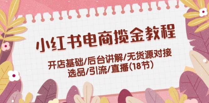 小红书电商揽金教程:开店基础/后台讲解/无货源对接/选品/引流/直播(18节),源码仅供个人学习研究,不可商用