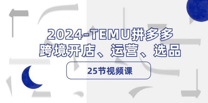 2024-TEMU拼多多·跨境开店、运营、选品（25节视频课），源码仅供个人学习研究，不可商用